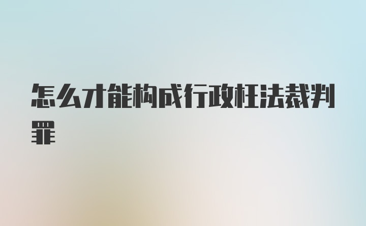 怎么才能构成行政枉法裁判罪