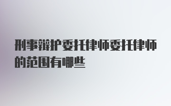 刑事辩护委托律师委托律师的范围有哪些