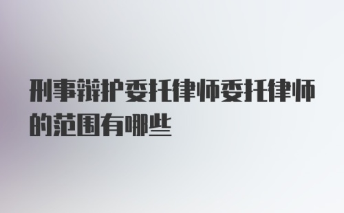 刑事辩护委托律师委托律师的范围有哪些