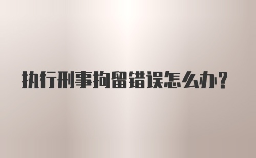 执行刑事拘留错误怎么办?