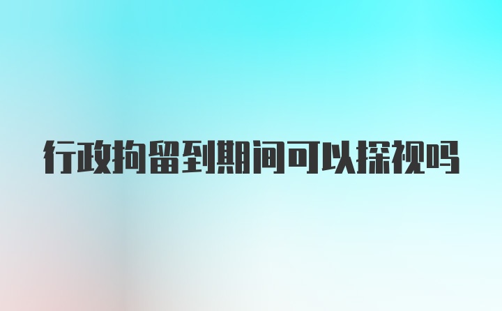 行政拘留到期间可以探视吗