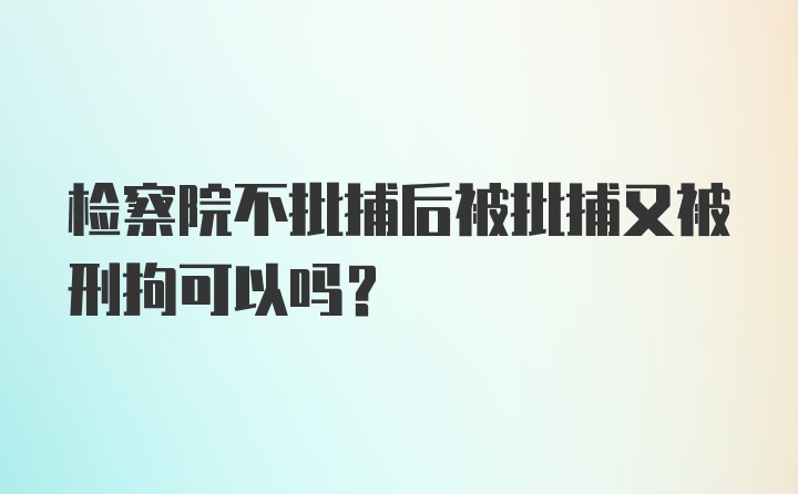 检察院不批捕后被批捕又被刑拘可以吗？