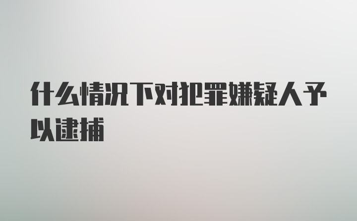 什么情况下对犯罪嫌疑人予以逮捕