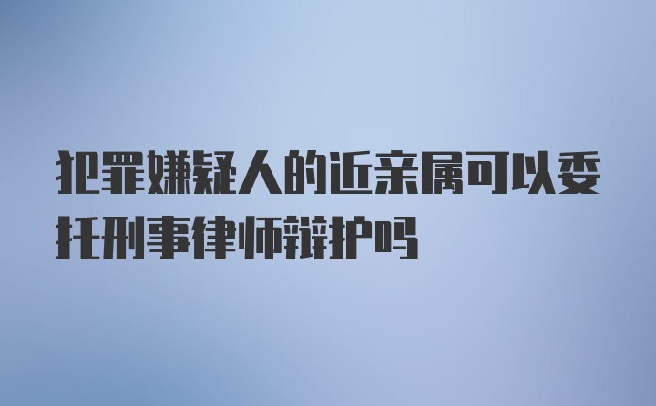 犯罪嫌疑人的近亲属可以委托刑事律师辩护吗