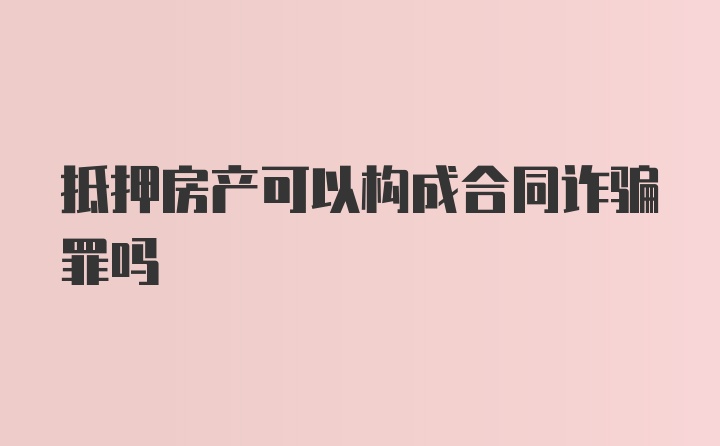 抵押房产可以构成合同诈骗罪吗