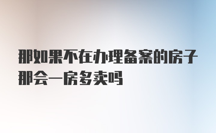 那如果不在办理备案的房子那会一房多卖吗