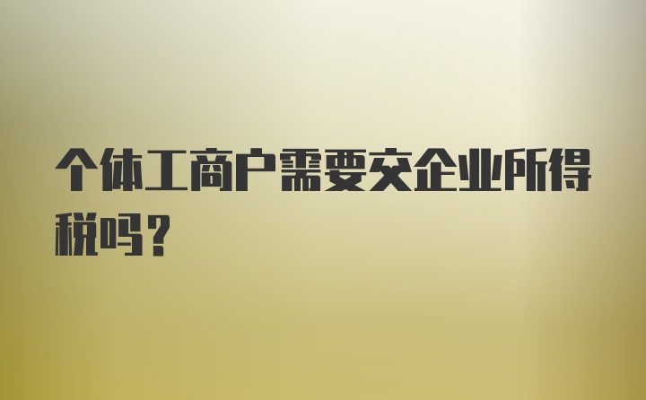 个体工商户需要交企业所得税吗?