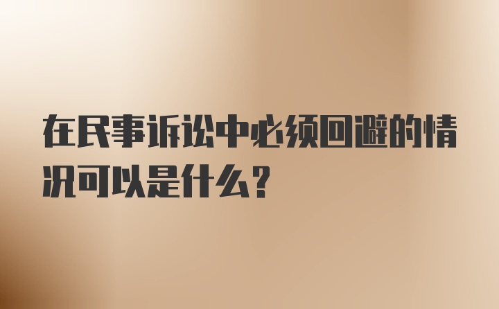 在民事诉讼中必须回避的情况可以是什么？