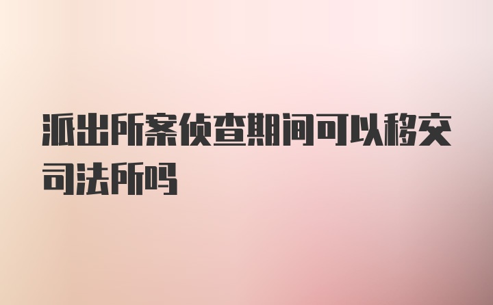 派出所案侦查期间可以移交司法所吗