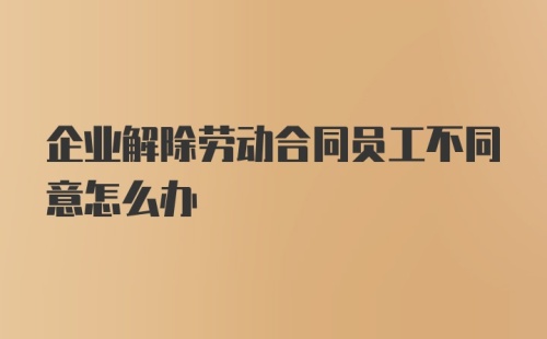 企业解除劳动合同员工不同意怎么办