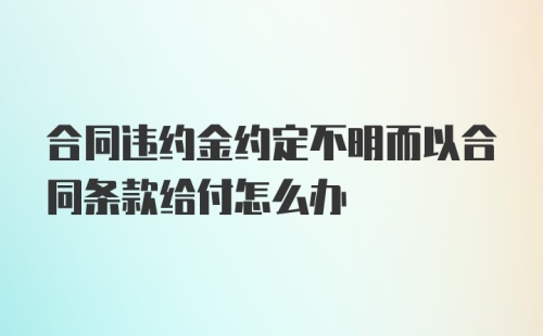 合同违约金约定不明而以合同条款给付怎么办