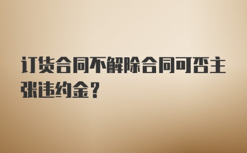 订货合同不解除合同可否主张违约金?