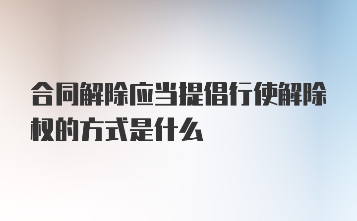 合同解除应当提倡行使解除权的方式是什么