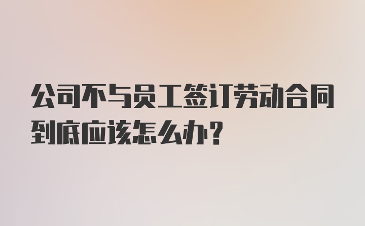 公司不与员工签订劳动合同到底应该怎么办?