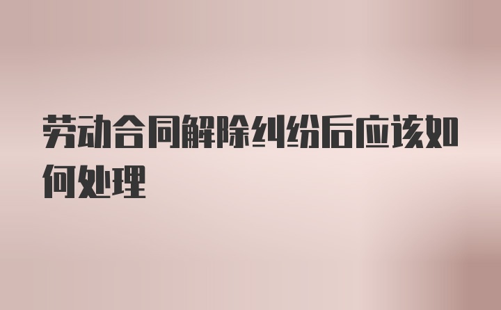 劳动合同解除纠纷后应该如何处理