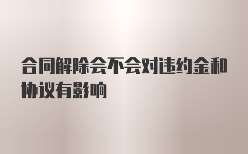 合同解除会不会对违约金和协议有影响