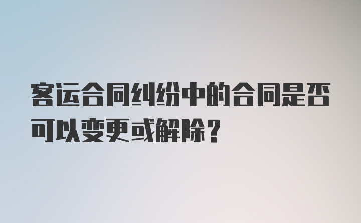 客运合同纠纷中的合同是否可以变更或解除？