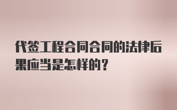 代签工程合同合同的法律后果应当是怎样的?