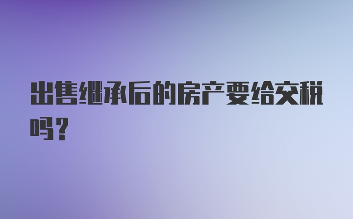 出售继承后的房产要给交税吗？