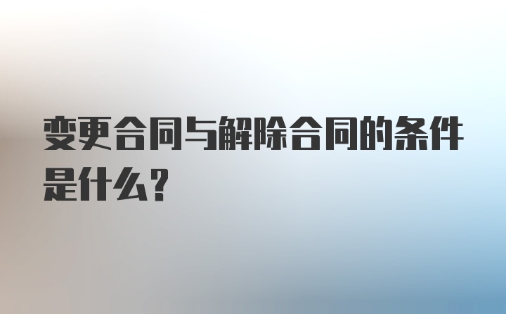 变更合同与解除合同的条件是什么？