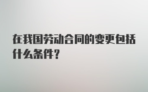 在我国劳动合同的变更包括什么条件?