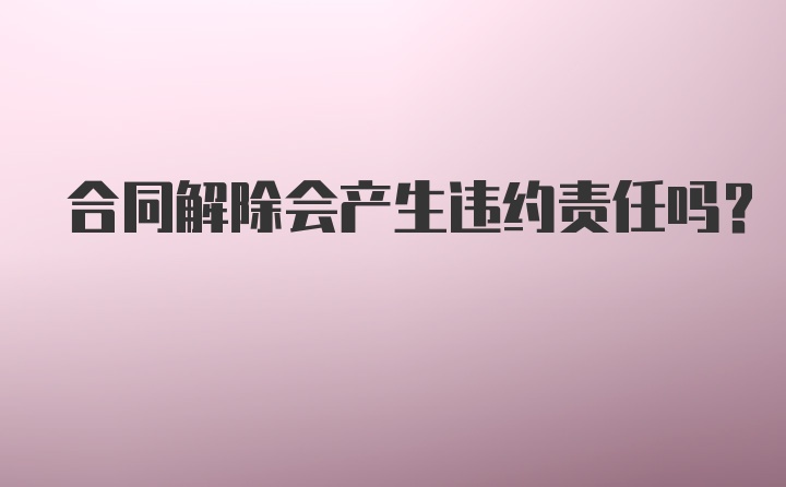 合同解除会产生违约责任吗？