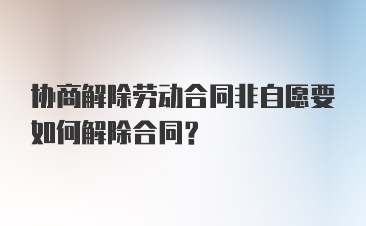 协商解除劳动合同非自愿要如何解除合同？