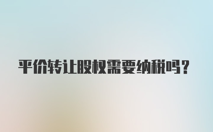 平价转让股权需要纳税吗？