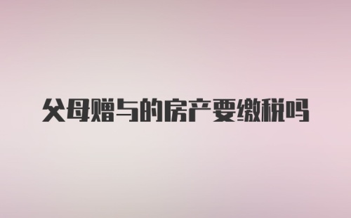 父母赠与的房产要缴税吗