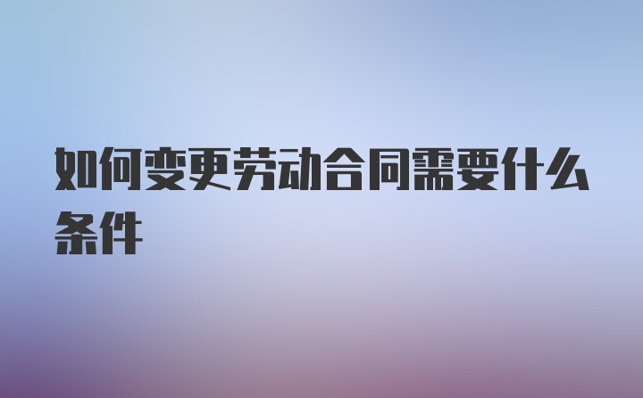 如何变更劳动合同需要什么条件