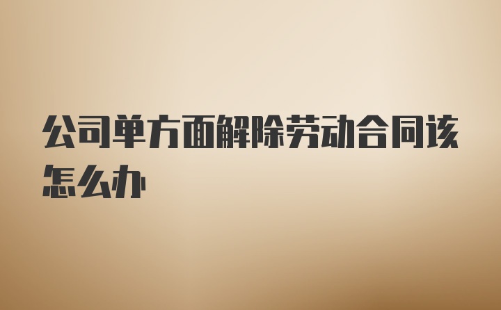 公司单方面解除劳动合同该怎么办