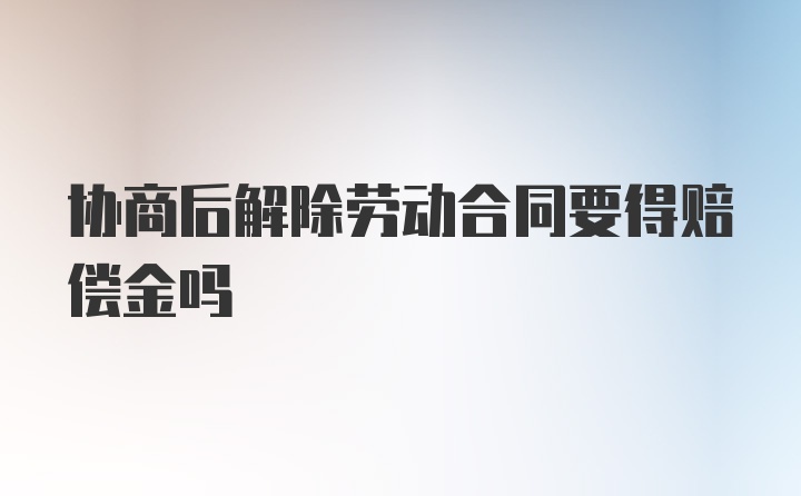 协商后解除劳动合同要得赔偿金吗