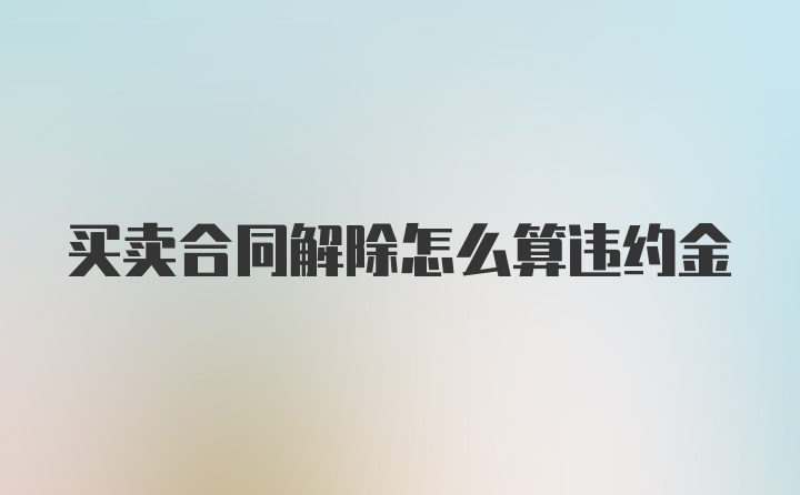 买卖合同解除怎么算违约金