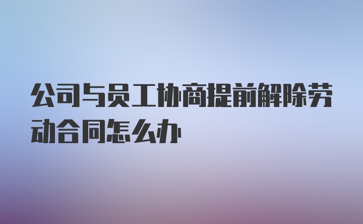 公司与员工协商提前解除劳动合同怎么办