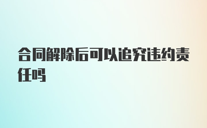 合同解除后可以追究违约责任吗