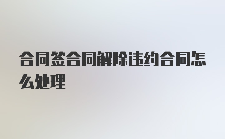 合同签合同解除违约合同怎么处理