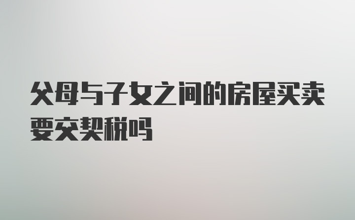 父母与子女之间的房屋买卖要交契税吗