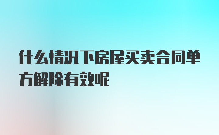 什么情况下房屋买卖合同单方解除有效呢