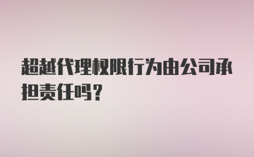 超越代理权限行为由公司承担责任吗？