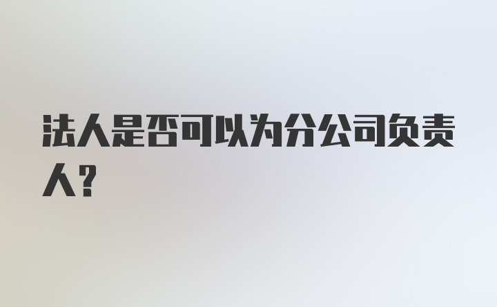 法人是否可以为分公司负责人？