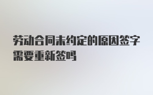 劳动合同未约定的原因签字需要重新签吗