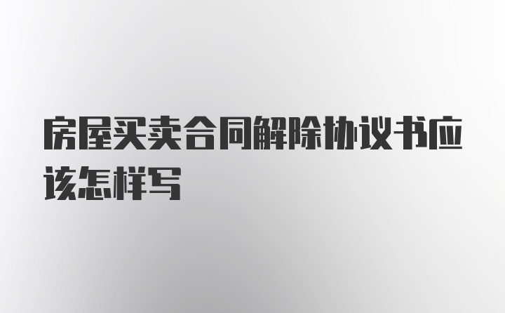 房屋买卖合同解除协议书应该怎样写