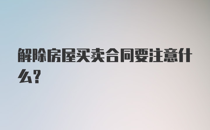 解除房屋买卖合同要注意什么？