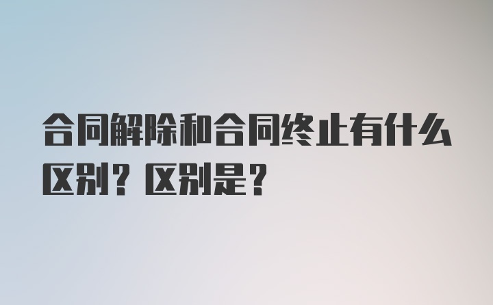 合同解除和合同终止有什么区别？区别是？