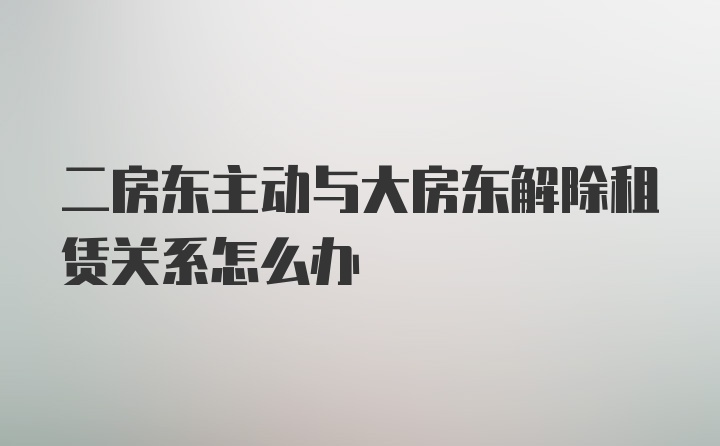 二房东主动与大房东解除租赁关系怎么办