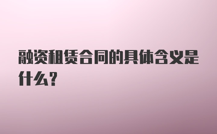 融资租赁合同的具体含义是什么？