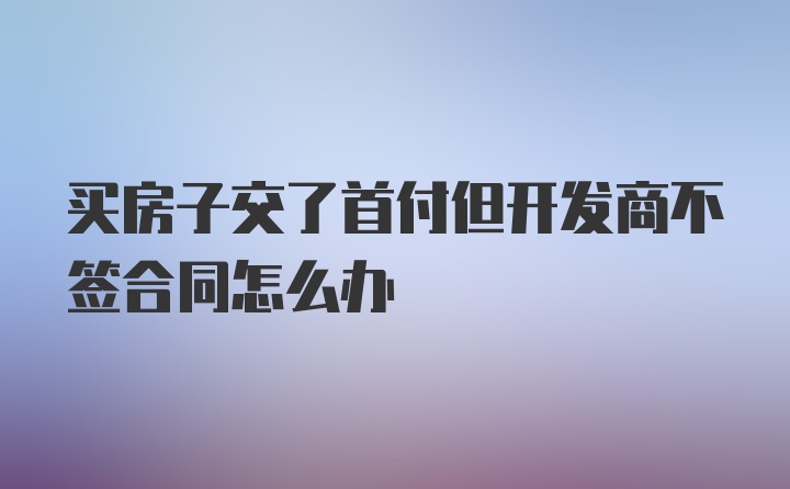 买房子交了首付但开发商不签合同怎么办