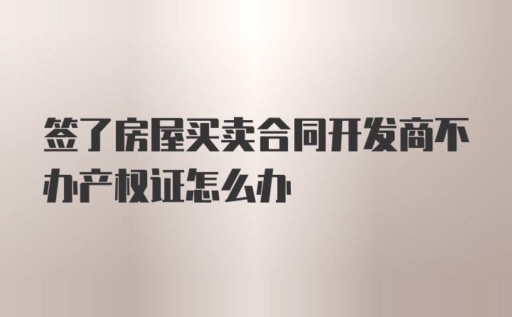 签了房屋买卖合同开发商不办产权证怎么办