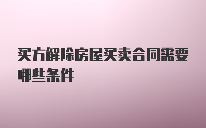 买方解除房屋买卖合同需要哪些条件