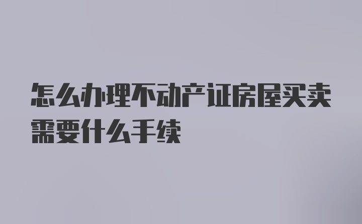 怎么办理不动产证房屋买卖需要什么手续